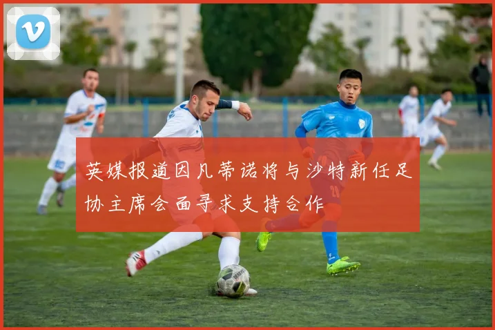 英媒报道因凡蒂诺将与沙特新任足协主席会面寻求支持合作