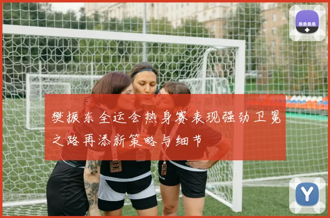 樊振东全运会热身赛表现强劲卫冕之路再添新策略与细节
