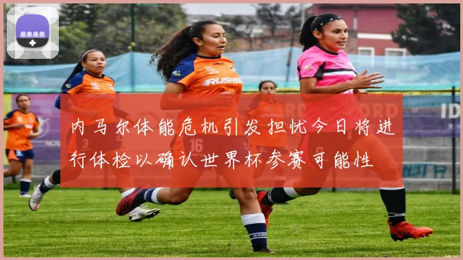 内马尔体能危机引发担忧今日将进行体检以确认世界杯参赛可能性