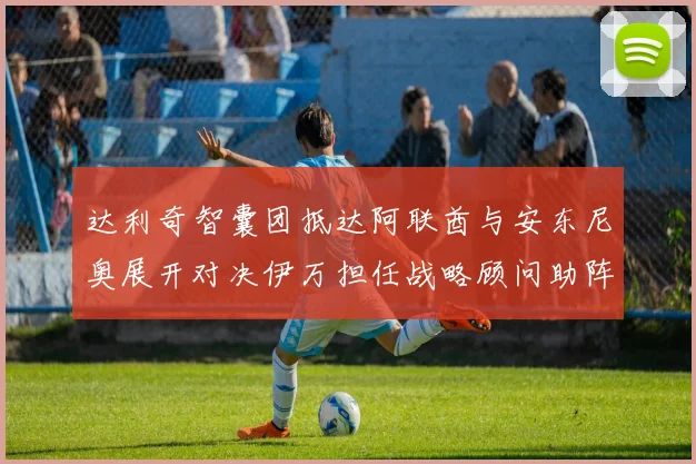 达利奇智囊团抵达阿联酋与安东尼奥展开对决伊万担任战略顾问助阵