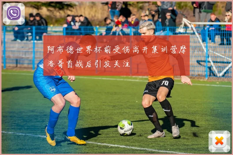 阿布德世界杯前受伤离开集训营摩洛哥首战后引发关注