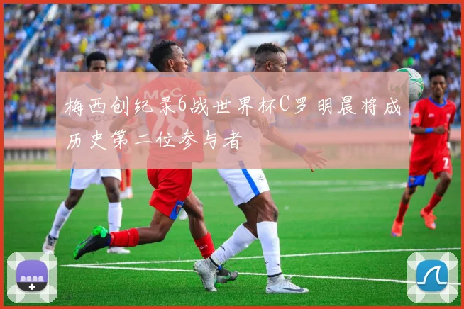 梅西创纪录6战世界杯C罗明晨将成历史第二位参与者