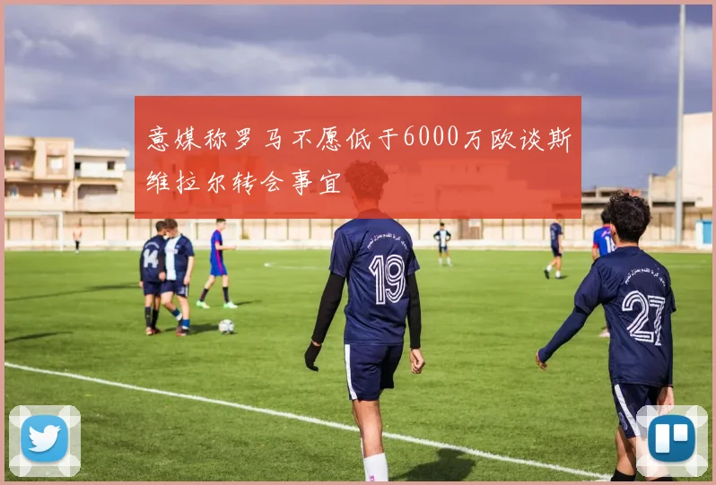 意媒称罗马不愿低于6000万欧谈斯维拉尔转会事宜