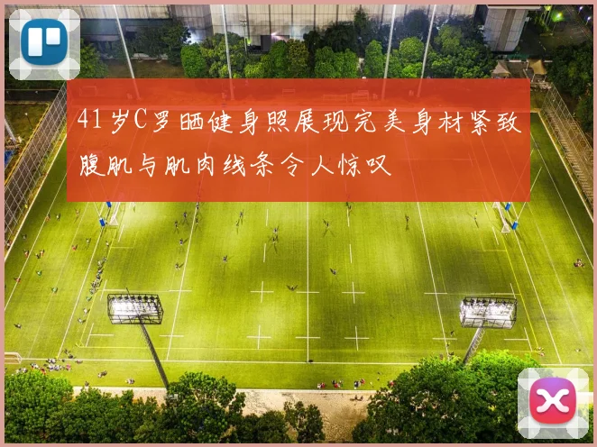 41岁C罗晒健身照展现完美身材紧致腹肌与肌肉线条令人惊叹