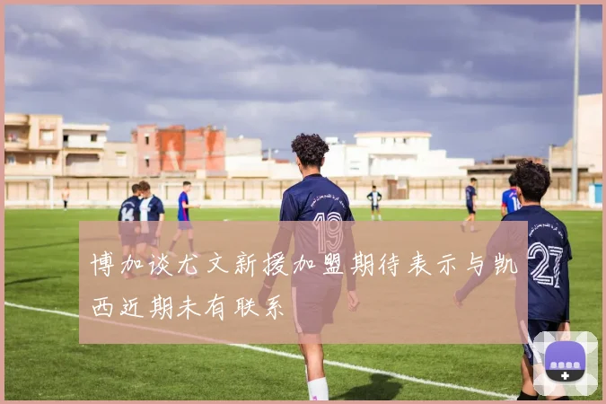 博加谈尤文新援加盟期待表示与凯西近期未有联系