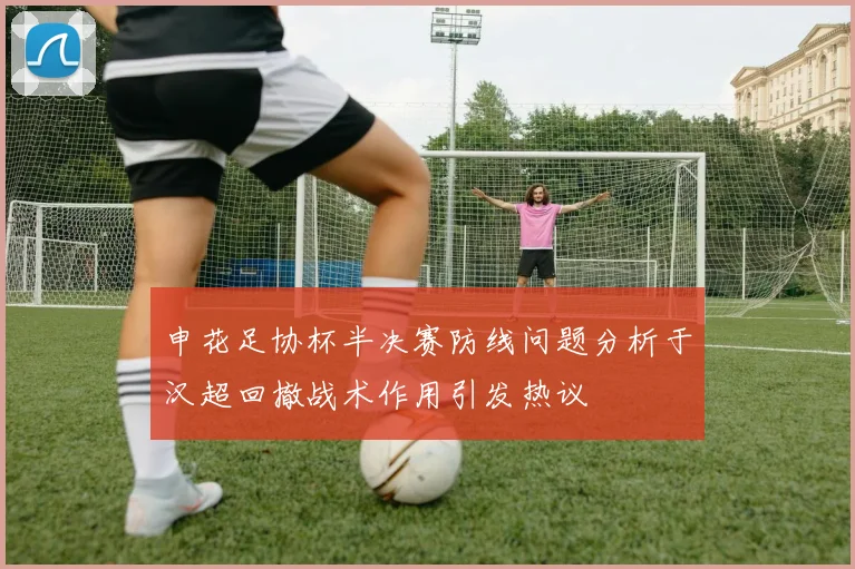 申花足协杯半决赛防线问题分析于汉超回撤战术作用引发热议