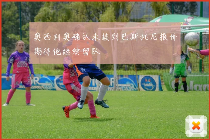 奥西利奥确认未接到巴斯托尼报价期待他继续留队