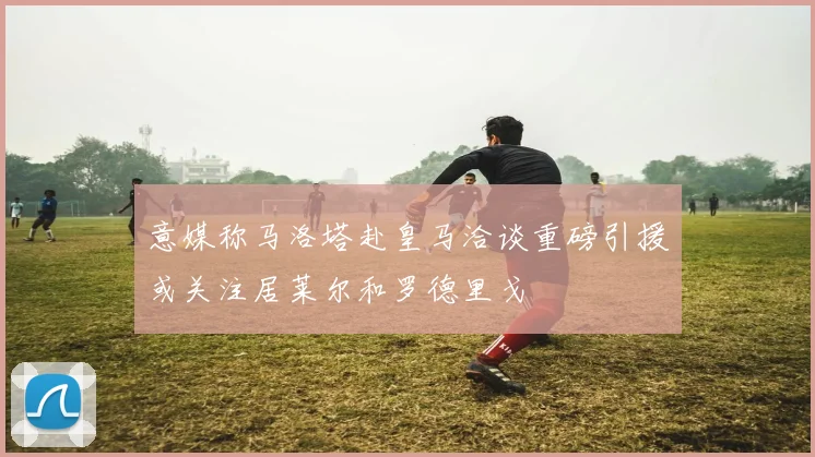 意媒称马洛塔赴皇马洽谈重磅引援或关注居莱尔和罗德里戈