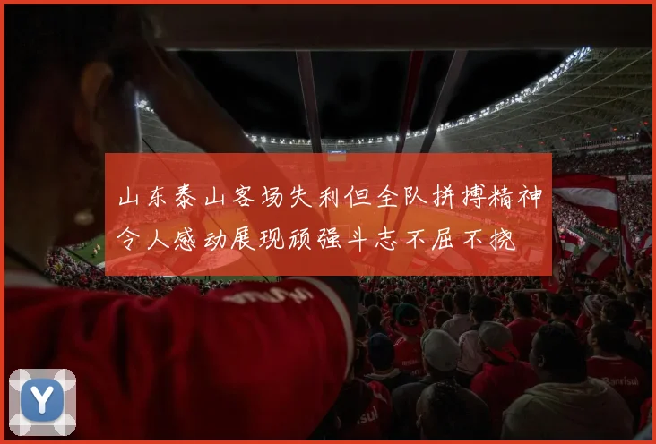 山东泰山客场失利但全队拼搏精神令人感动展现顽强斗志不屈不挠