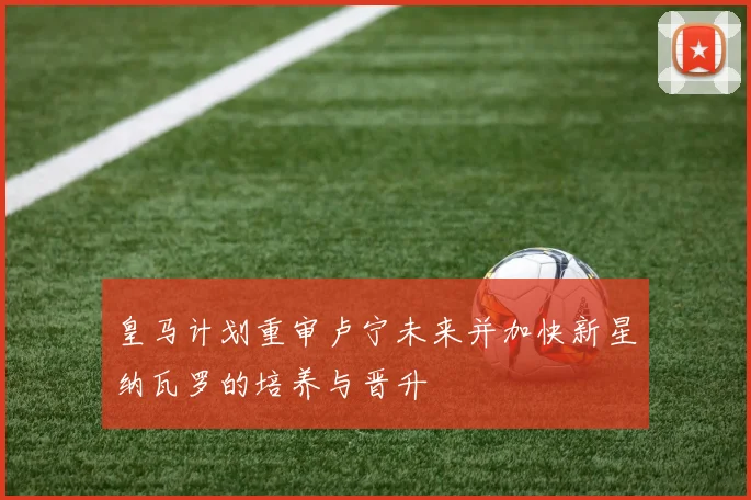 皇马计划重审卢宁未来并加快新星纳瓦罗的培养与晋升