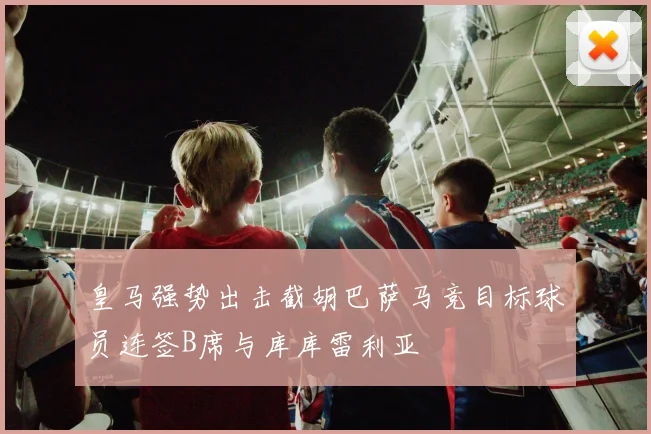 皇马强势出击截胡巴萨马竞目标球员连签B席与库库雷利亚