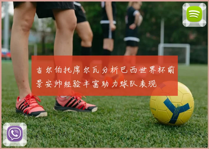 吉尔伯托席尔瓦分析巴西世界杯前景安帅经验丰富助力球队表现
