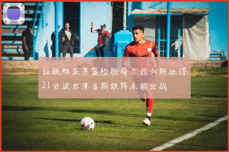 拉脱维亚男篮险胜荷兰扎加斯独得21分波尔津吉斯缺阵未能出战