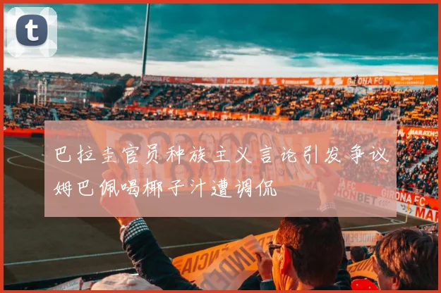 巴拉圭官员种族主义言论引发争议姆巴佩喝椰子汁遭调侃