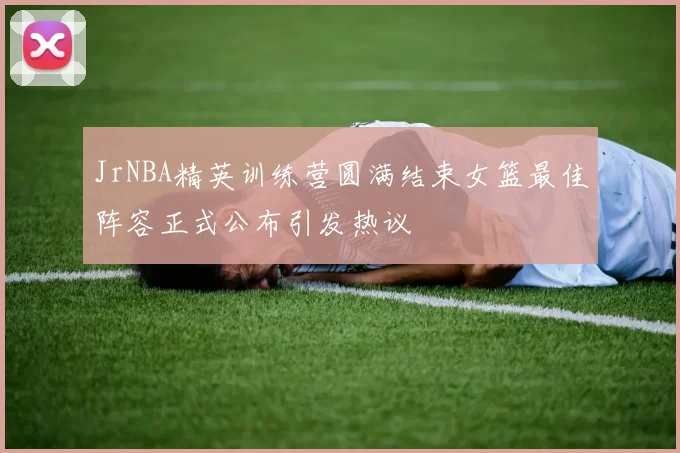 JrNBA精英训练营圆满结束女篮最佳阵容正式公布引发热议