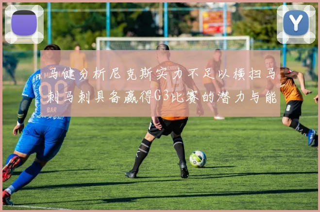 马健分析尼克斯实力不足以横扫马刺马刺具备赢得G3比赛的潜力与能力