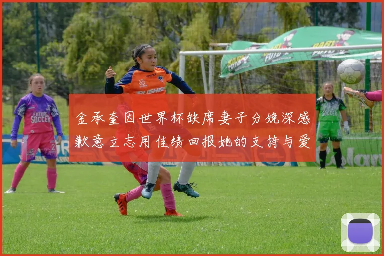 金承奎因世界杯缺席妻子分娩深感歉意立志用佳绩回报她的支持与爱