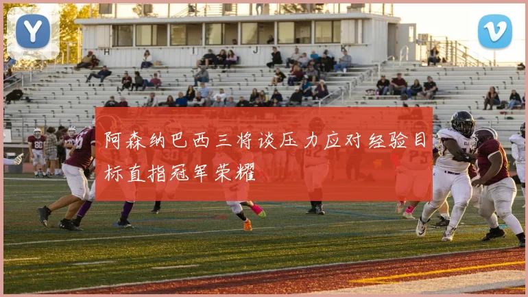 阿森纳巴西三将谈压力应对经验目标直指冠军荣耀