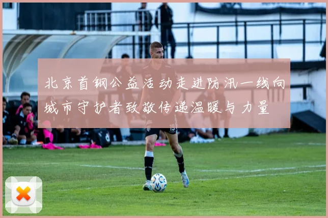 北京首钢公益活动走进防汛一线向城市守护者致敬传递温暖与力量