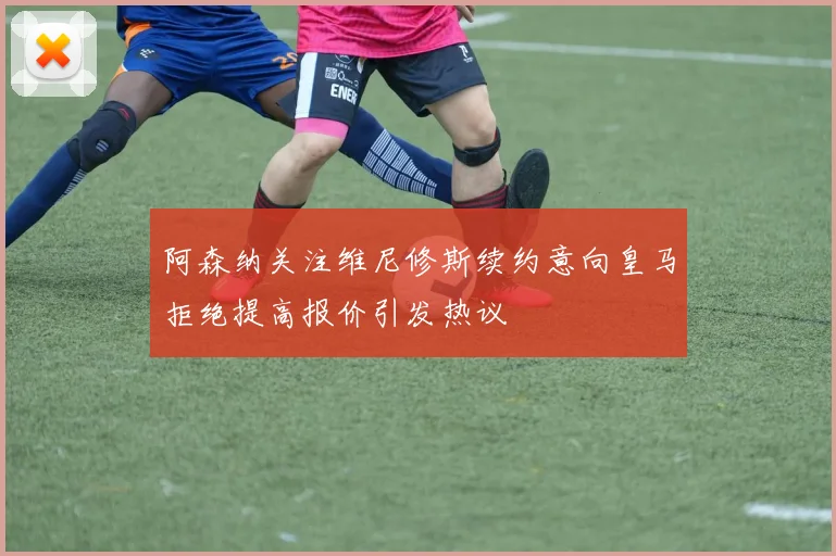 阿森纳关注维尼修斯续约意向皇马拒绝提高报价引发热议