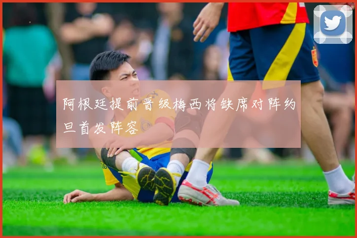 阿根廷提前晋级梅西将缺席对阵约旦首发阵容