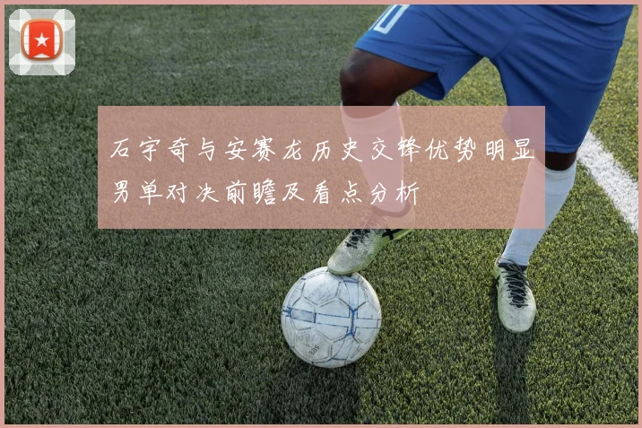 石宇奇与安赛龙历史交锋优势明显男单对决前瞻及看点分析
