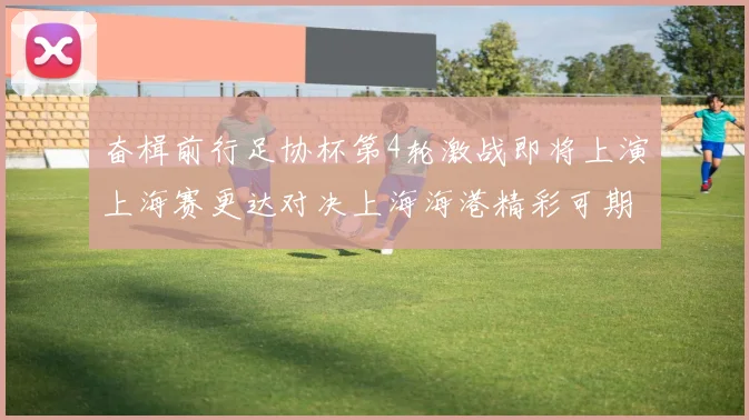 奋楫前行足协杯第4轮激战即将上演上海赛更达对决上海海港精彩可期