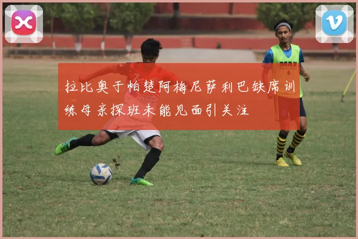 拉比奥于帕楚阿梅尼萨利巴缺席训练母亲探班未能见面引关注