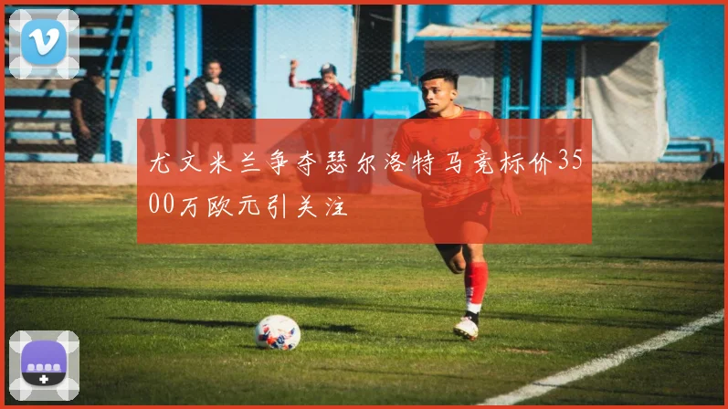 尤文米兰争夺瑟尔洛特马竞标价3500万欧元引关注