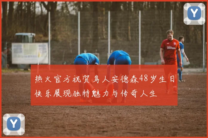 热火官方祝贺鸟人安德森48岁生日快乐展现独特魅力与传奇人生