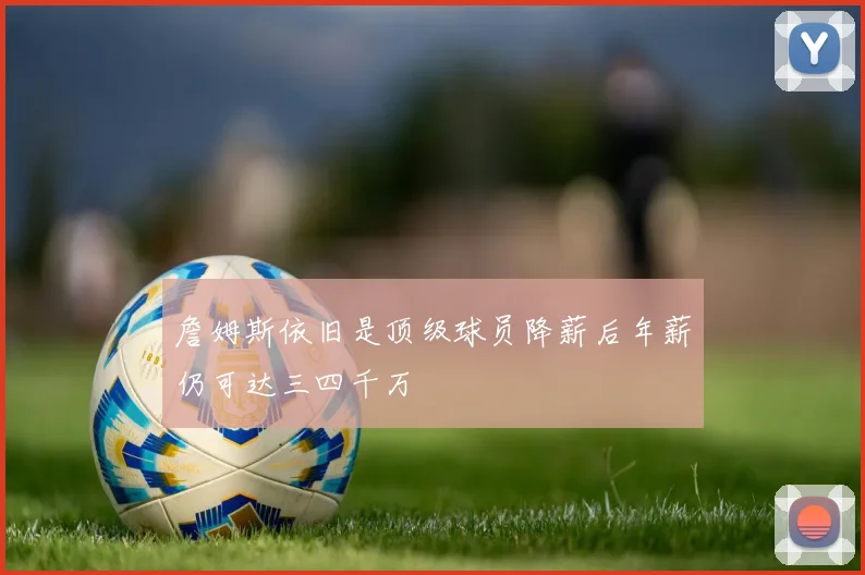 詹姆斯依旧是顶级球员降薪后年薪仍可达三四千万