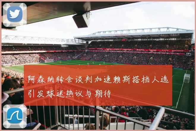 阿森纳转会谈判加速赖斯搭档人选引发球迷热议与期待