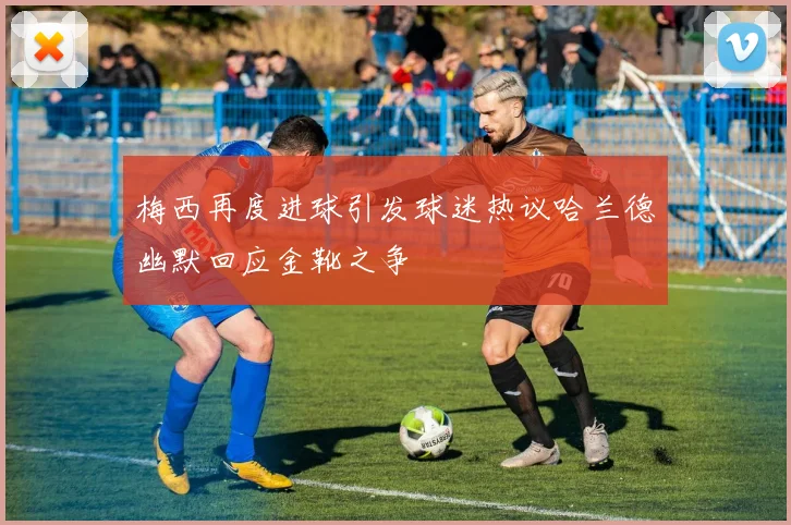 梅西再度进球引发球迷热议哈兰德幽默回应金靴之争