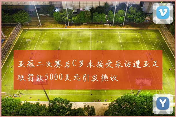 亚冠二决赛后C罗未接受采访遭亚足联罚款5000美元引发热议