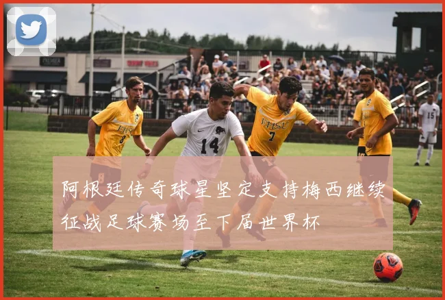 阿根廷传奇球星坚定支持梅西继续征战足球赛场至下届世界杯