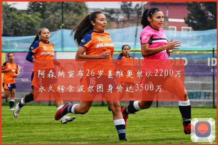 阿森纳宣布26岁基维奥尔以2200万永久转会波尔图身价达3500万