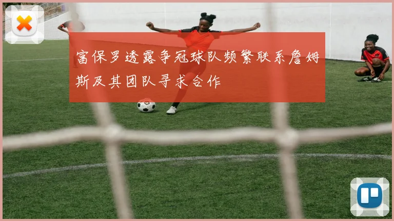 富保罗透露争冠球队频繁联系詹姆斯及其团队寻求合作