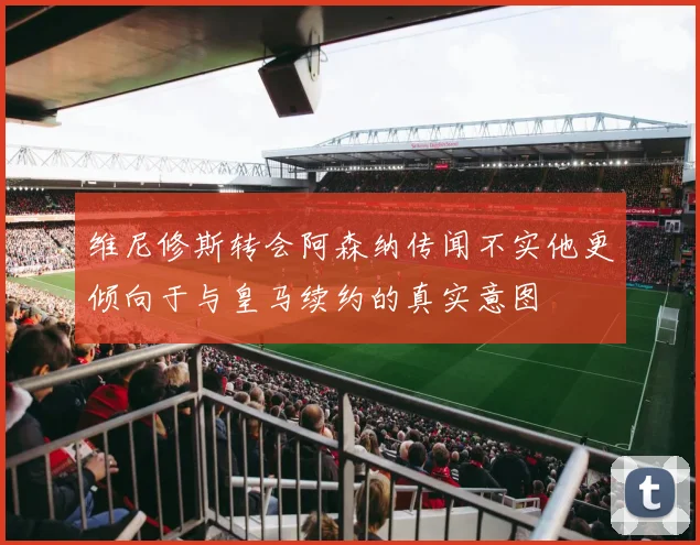 维尼修斯转会阿森纳传闻不实他更倾向于与皇马续约的真实意图