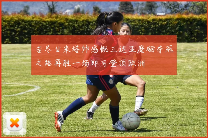 苦尽甘来塔帅感慨三连亚磨砺夺冠之路再胜一场即可登顶欧洲
