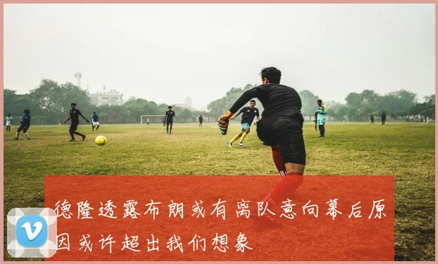 德隆透露布朗或有离队意向幕后原因或许超出我们想象